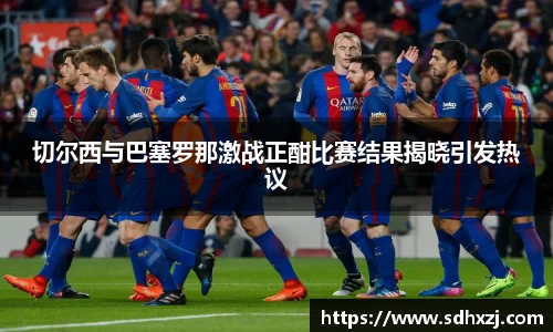切尔西与巴塞罗那激战正酣比赛结果揭晓引发热议