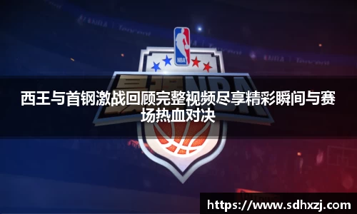 西王与首钢激战回顾完整视频尽享精彩瞬间与赛场热血对决